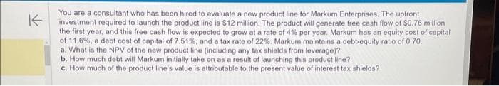 K
You are a consultant who has been hired to evaluate a new product line for Markum Enterprises. The upfront
investment required to launch the product line is $12 million. The product will generate free cash flow of $0.76 million
the first year, and this free cash flow is expected to grow at a rate of 4% per year. Markum has an equity cost of capital
of 11.6%, a debt cost of capital of 7.51%, and a tax rate of 22 %. Markum maintains a debt-equity ratio of 0.70.
a. What is the NPV of the new product line (including any tax shields from leverage)?
b. How much debt will Markum initially take on as a result of launching this product line?.
c. How much of the product line's value is attributable to the present value of interest tax shields?