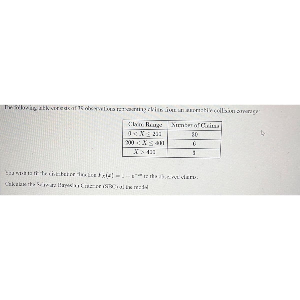 The following table consists of 39 observations representing claims from an automobile collision coverage:
Claim Range
0< X <200
200 X 400
X > 400
Number of Claims
30
6
3
You wish to fit the distribution function Fx(x) = 1 - e-o to the observed claims.
Calculate the Schwarz Bayesian Criterion (SBC) of the model.
A