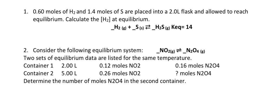 1. 0.60 moles of H₂ and 1.4 moles of S are placed into a 2.0L flask and allowed to reach
equilibrium. Calculate the [H₂] at equilibrium.
_H2 (g) + _S (s) _H₂S (g) Keq= 14
2. Consider the following equilibrium system: _NO2(g) _N2O4 (g)
Two sets of equilibrium data are listed for the same temperature.
Container 1
2.00 L
0.12 moles NO2
Container 2 5.00 L
0.26 moles NO2
Determine the number of moles N204 in the second container.
0.16 moles N204
? moles N204