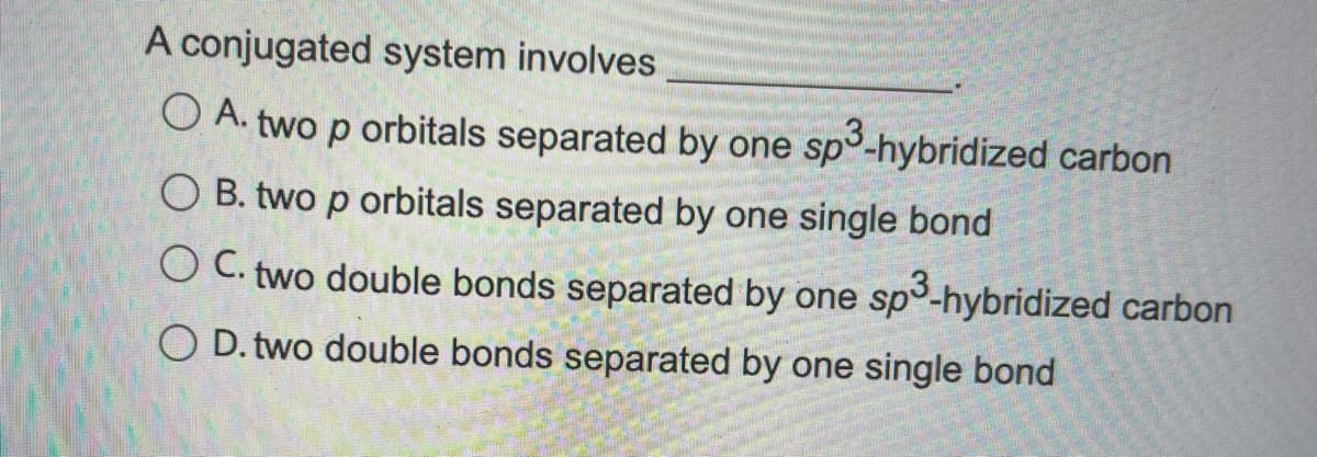 A conjugated system involves
O A. two p orbitals separated by one sp°-hybridized carbon
O B. two p orbitals separated by one single bond
O C. two double bonds separated by one sp3-hybridized carbon
O D. two double bonds separated by one single bond
