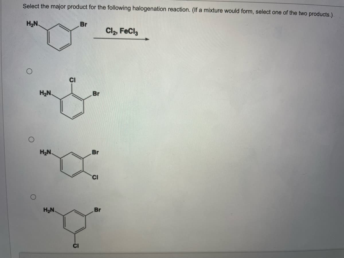 Select the major product for the following halogenation reaction. (If a mixture would form, select one of the two products.).
H2N.
Br
Cl2, FeCl,
CI
H2N.
Br
H2N.
Br
CI
H2N.
Br
ČI
