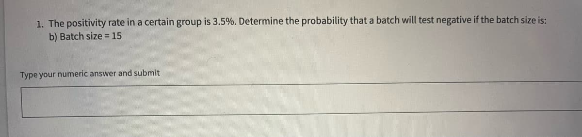 1. The positivity rate in a certain group is 3.5%. Determine the probability that a batch will test negative if the batch size is:
b) Batch size = 15
Type your numeric answer and submit
