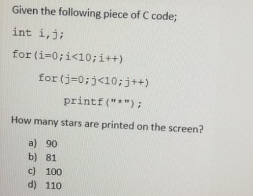 Given the following piece of C code;
int i,j;
for (i=0;i<10;i++)
for (j=0;j<10;j++)
printf ("*");
How many stars are printed on the screen?
a) 90
b) 81
c) 100
d) 110
