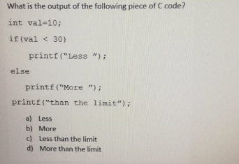 What is the output of the following piece of C code?
int val=10;
if (val < 30)
printf("Less ");
else
printf ("More ");
printf("than the limit");
a) Less
b) More
c) Less than the limit
d) More than the limit
