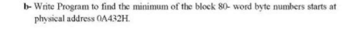 b- Write Program to find the minimum of the block 80- word byte numbers starts at
physical address 0A432H.
