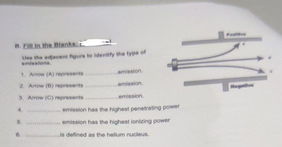 Postvs
B. ElL in the Blanks:T
Use the adjacent figure to identify the type of
emlesions.
1. Arrow (A) represents
emission.
2. Arrow (B) represents
...emission.
Megethve
3. Arrow (C) represents
....emission.
emission has the highest penetrating power
5.
emission has the highest ionizing power
6.
is defined as the helium nucleus.
