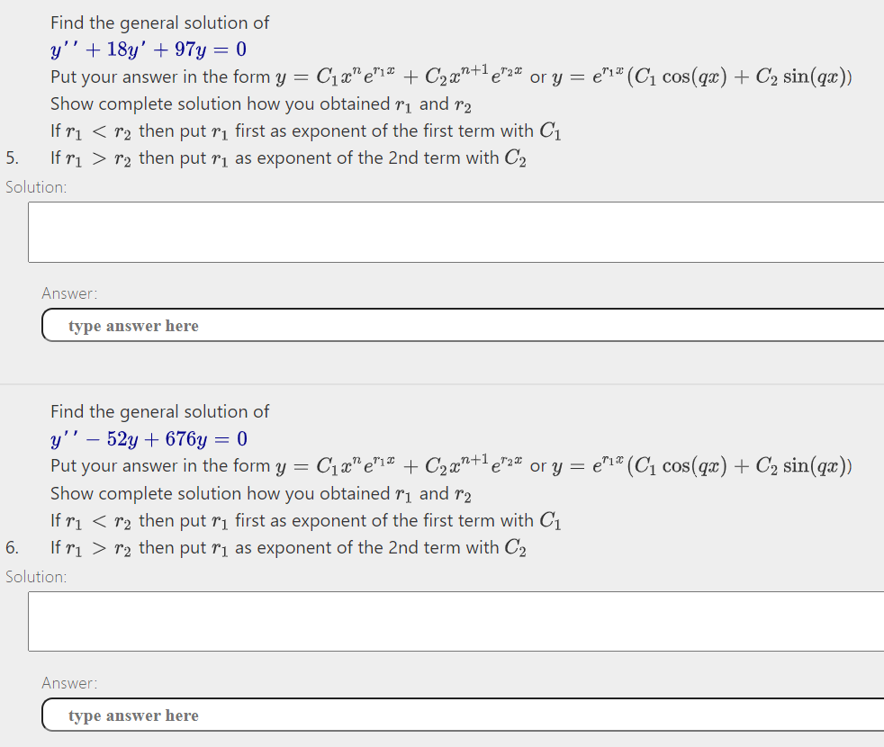 Find the general solution of
y'' + 18y' + 97y = 0
Put your answer in the form y = C1x" e"1" + C2x"+e"2" or y = e"1" (C1 cos(qx) + C2 sin(qæ))
Show complete solution how you obtained r1 and r2
If ri < r2 then put ri first as exponent of the first term with C1
5.
If ri > r2 then put ri as exponent of the 2nd term with C,
Solution:
Answer:
type answer here
Find the general solution of
- 52y + 676y = 0
Put your answer in the form y = C1x" e"1" + C2x"+1 e"2" or y = e"1* (C1 cos(qx) + C2 sin(qæ))
Show complete solution how you obtained rị and r2
y'' –
If ri < r2 then put rị first as exponent of the first term with C1
If ri > r2 then put ri as exponent of the 2nd term with C2
6.
Solution:
Answer:
type answer here
