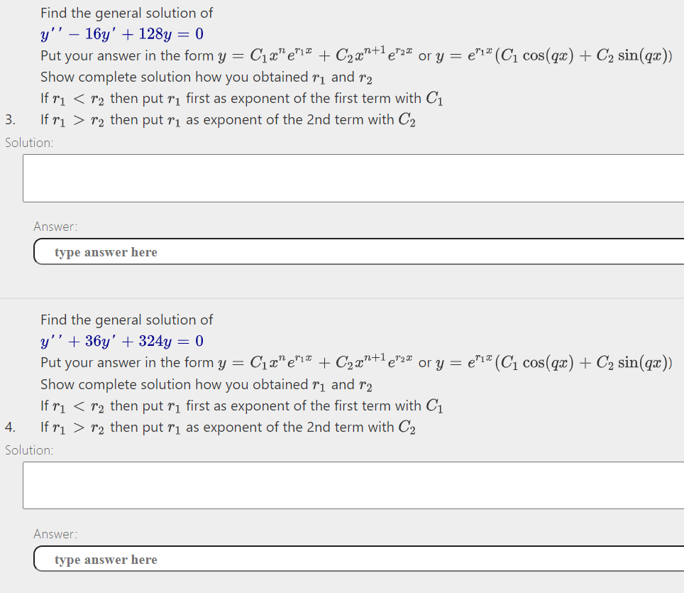Find the general solution of
y'' – 16y' + 128y = 0
C1a" e"1 + C2a"+le"2# or y = e"1# (C1 cos(qx) + C2 sin(qæ))
Put your answer in the form y =
Show complete solution how you obtained r1 and r2
If ri < r2 then put ri first as exponent of the first term with C1
3.
If ri > r2 then put rị as exponent of the 2nd term with C2
Solution:
Answer:
type answer here
Find the general solution of
y'' + 36y' + 324y = 0
Put your answer in the form y =
C1a" e"i" + C2 x"+l e"2# or y = e"1" (C1 cos(qx) + C2 sin(qæ))
Show complete solution how you obtained r1 and r2
If ri < r2 then put ri first as exponent of the first term with C1
If ri > r2 then put rị as exponent of the 2nd term with C2
4.
Solution:
Answer:
type answer here
