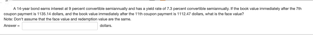 A 14-year bond earns interest at 9 percent convertible semiannually and has a yield rate of 7.3 percent convertible semiannually. If the book value immediately after the 7th
coupon payment is 1135.14 dollars, and the book value immediately after the 11th coupon payment is 1112.47 dollars, what is the face value?
Note: Don't assume that the face value and redemption value are the same.
Answer=
dollars.