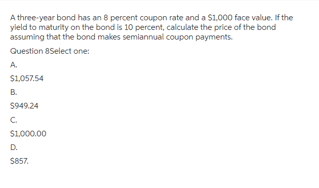 A three-year bond has an 8 percent coupon rate and a $1,000 face value. If the
yield to maturity on the bond is 10 percent, calculate the price of the bond
assuming that the bond makes semiannual coupon payments.
Question 8Select one:
A.
$1,057.54
B.
$949.24
C.
$1,000.00
D.
$857.