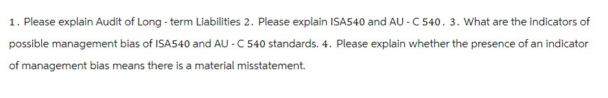 1. Please explain Audit of Long-term Liabilities 2. Please explain ISA540 and AU-C540. 3. What are the indicators of
possible management bias of ISA540 and AU - C 540 standards. 4. Please explain whether the presence of an indicator
of management bias means there is a material misstatement.