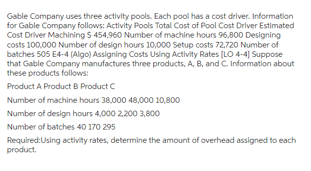 Gable Company uses three activity pools. Each pool has a cost driver. Information
for Gable Company follows: Activity Pools Total Cost of Pool Cost Driver Estimated
Cost Driver Machining $ 454,960 Number of machine hours 96,800 Designing
costs 100,000 Number of design hours 10,000 Setup costs 72,720 Number of
batches 505 E4-4 (Algo) Assigning Costs Using Activity Rates [LO 4-4] Suppose
that Gable Company manufactures three products, A, B, and C. Information about
these products follows:
Product A Product B Product C
Number of machine hours 38,000 48,000 10,800
Number of design hours 4,000 2,200 3,800
Number of batches 40 170 295
Required:Using activity rates, determine the amount of overhead assigned to each
product.