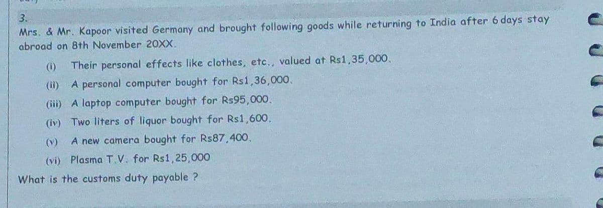 3.
Mrs. & Mr. Kapoor visited Germany and brought following goods while returning to India after 6 days stay
abroad on 8th November 20XX.
(1) Their personal effects like clothes, etc., valued at Rs1,35,000.
(ii)
A personal computer bought for Rs1,36,000.
(iii) A laptop computer bought for Rs95,000.
(iv) Two liters of liquor bought for Rs1,600.
(v) A new camera bought for Rs87,400.
(vi) Plasma T.V. for Rs1,25,000
What is the customs duty payable ?