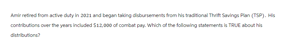 Amir retired from active duty in 2021 and began taking disbursements from his traditional Thrift Savings Plan (TSP). His
contributions over the years included $12,000 of combat pay. Which of the following statements is TRUE about his
distributions?