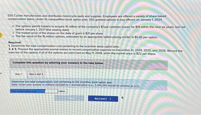 SSG Cycles manufactures and distributes motorcycle parts and supplies. Employees are offered a variety of share-based
compensation plans. Under its nonqualified stock option plan, SSG granted options to key officers on January 1, 2024.
• The options permit holders to acquire 16 million of the company's $1 par common shares for $19 within the next six years, but not
before January 1, 2027 (the vesting date).
The market price of the shares on the date of grant is $21 per share.
• The fair value of the 16 million options, estimated by an appropriate option pricing model, is $5.40 per option.
Required:
1. Determine the total compensation cost pertaining to the incentive stock option plan.
2. & 3. Prepare the appropriate journal entries to record compensation expense on December 31, 2024, 2025, and 2026. Record the
exercise of the options if all of the options are exercised on May 11, 2028, when the market price is $22 per share.
Complete this question by entering your answers in the tabs below.
Reg 1
Req 2 and 3
Determine the total compensation cost pertaining to the incentive stock option plan.
Note: Enter your answer in millions rounded to 1 decimal place (i.e, 5,500,000 should be entered as 5.5).
Total compensation cost
million
Reg 2 and 3>