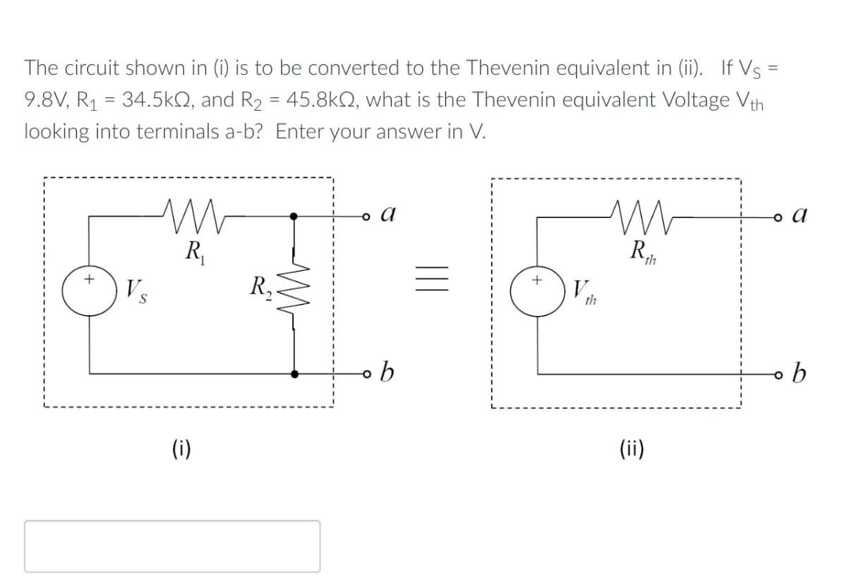 The circuit shown in (i) is to be converted to the Thevenin equivalent in (ii). If Vs =
9.8V, R₁ = 34.5kQ, and R₂ = 45.8kQ, what is the Thevenin equivalent Voltage Vth
looking into terminals a-b? Enter your answer in V.
。 a
Vs
S
R₁
R₂
b
(i)
th
w
。 a
Rth
(ii)
。 b