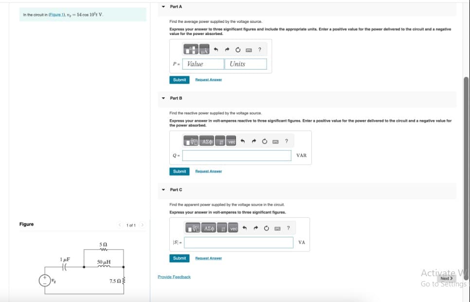 Part A
In the circuit in (Figure 1),, = 54 cos 10 V.
Figure
50
w
1μF
50H
北
1 of 1 >
Find the average power supplied by the voltage source.
Express your answer to three significant figures and include the appropriate units. Enter a positive value for the power delivered to the circuit and a negative
value for the power absorbed.
?
P- Value
Units
Submit
Request Answer
Part B
Find the reactive power supplied by the voltage source.
Express your answer in volt-amperes reactive to three significant figures. Enter a positive value for the power delivered to the circuit and a negative value for
the power absorbed.
Submit
Request Answer
▾ Part C
Find the apparent power supplied by the voltage source in the circuit.
Express your answer in volt-amperes to three significant figures.
10 ΑΣΦ. 11 vec
S-
Submit
Request Answer
7.50
Provide Feedback
?
?
VAR
VA
Activate W
Next>
Go to Settings