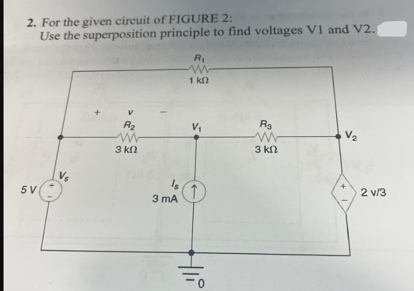 2. For the given circuit of FIGURE 2:
Use the superposition principle to find voltages V1 and V2.
R₁
w
1 ΚΩ
5 V
Vs
R2
ww
3 ΚΩ
Is
3 mA
V₁
R3
ww
3 ΚΩ
+
V₂
0
2 v/3