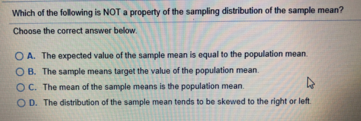 Which of the following is NOT a property of the sampling distribution of the sample mean?
Choose the correct answer below.
O A. The expected value of the sample mean is equal to the population mean.
O B. The sample means target the value of the population mean.
O C. The mean of the sample means is the population mean.
O D. The distribution of the sample mean tends to be skewed to the right or left.
