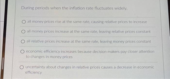 During periods when the inflation rate fluctuates widely,
O all money prices rise at the same rate, causing relative prices to increase
O all money prices increase at the same rate, leaving relative prices constant
O all relative prices increase at the same rate, leaving money prices constant
O economic efficiency increases because decision makers pay closer attention
to changes in money prices
Ouncertainty about changes in relative prices causes a decrease in economic
efficiency