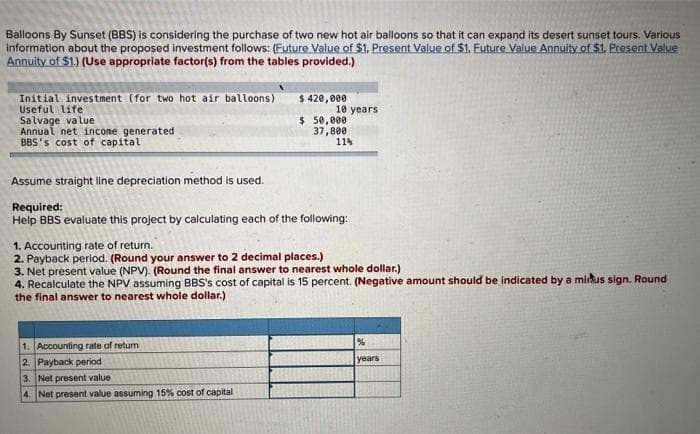 Balloons By Sunset (BBS) is considering the purchase of two new hot air balloons so that it can expand its desert sunset tours. Various
information about the proposed investment follows: (Future Value of $1. Present Value of $1. Future Value Annuity of $1. Present Value
Annuity of $1.) (Use appropriate factor(s) from the tables provided.)
Initial investment (for two hot air balloons)
Useful life
Salvage value
Annual net income generated
BBS's cost of capital.
$ 420,000
1. Accounting rate of return
2. Payback period
10 years
3. Net present value
4. Net present value assuming 15% cost of capital
$ 50,000
Assume straight line depreciation method is used.
Required:
Help BBS evaluate this project by calculating each of the following:
37,800
11%
1. Accounting rate of return.
2. Payback period. (Round your answer to 2 decimal places.)
3. Net present value (NPV). (Round the final answer to nearest whole dollar.)
4. Recalculate the NPV assuming BBS's cost of capital is 15 percent. (Negative amount should be indicated by a minus sign. Round
the final answer to nearest whole dollar.)
%
years