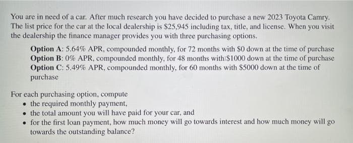 You are in need of a car. After much research you have decided to purchase a new 2023 Toyota Camry.
The list price for the car at the local dealership is $25,945 including tax, title, and license. When you visit
the dealership the finance manager provides you with three purchasing options.
Option A: 5.64% APR, compounded monthly, for 72 months with $0 down at the time of purchase
Option B: 0% APR, compounded monthly, for 48 months with $1000 down at the time of purchase
Option C: 5.49% APR, compounded monthly, for 60 months with $5000 down at the time of
purchase
For each purchasing option, compute
the required monthly payment,
the total amount you will have paid for your car, and
• for the first loan payment, how much money will go towards interest and how much money will go
towards the outstanding balance?