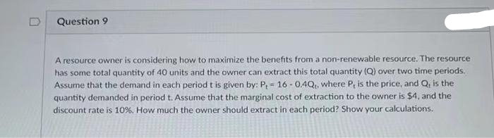 Question 9
A resource owner is considering how to maximize the benefits from a non-renewable resource. The resource
has some total quantity of 40 units and the owner can extract this total quantity (Q) over two time periods.
Assume that the demand in each period t is given by: P₁ - 16-0.4Q,, where P, is the price, and Q, is the
quantity demanded in period t. Assume that the marginal cost of extraction to the owner is $4, and the
discount rate is 10%. How much the owner should extract in each period? Show your calculations.