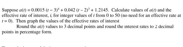 Suppose a(t) = 0.0015 (t-3)4 +0.042 (1-2)³ + 1.2145. Calculate values of a(t) and the
effective rate of interest, i, for integer values of t from 0 to 50 (no need for an effective rate at
t = 0). Then graph the values of the effective rates of interest
Round the a(t) values to 3 decimal points and round the interest rates to 2 decimal
in percentage form.
points