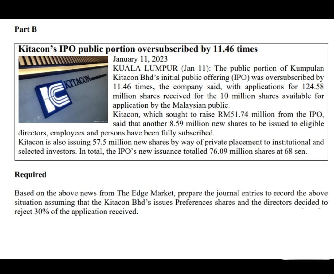 Part B
Kitacon's IPO public portion oversubscribed by 11.46 times
January 11, 2023
KUALA LUMPUR (Jan 11): The public portion of Kumpulan
Kitacon Bhd's initial public offering (IPO) was oversubscribed by
11.46 times, the company said, with applications for 124.58
million shares received for the 10 million shares available for
application by the Malaysian public.
Kitacon, which sought to raise RM51.74 million from the IPO,
said that another 8.59 million new shares to be issued to eligible
directors, employees and persons have been fully subscribed.
Kitacon is also issuing 57.5 million new shares by way of private placement to institutional and
selected investors. In total, the IPO's new issuance totalled 76.09 million shares at 68 sen.
KITACON
IC
Required
Based on the above news from The Edge Market, prepare the journal entries to record the above
situation assuming that the Kitacon Bhd's issues Preferences shares and the directors decided to
reject 30% of the application received.