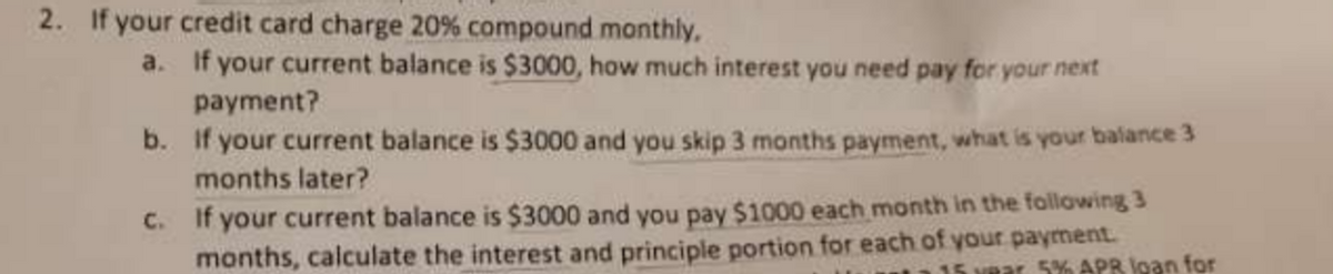 2. If your credit card charge 20% compound monthly,
a.
If your current balance is $3000, how much interest you need pay for your next
payment?
b.
If your current balance is $3000 and you skip 3 months payment, what is your balance 3
months later?
c.
If your current balance is $3000 and you pay $1000 each month in the following 3
months, calculate the interest and principle portion for each of your payment.
15 year 5% APR loan for