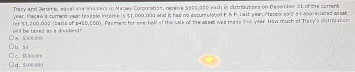 Tracy and Jerome, equal shareholders in Macaw Corporation, receive $600,000 each in distributions on December 31 of the current
year. Macaw's current-year taxable income is $1,000,000 and it has no accumulated E & P. Last year, Macaw sold an appreciated asset
for $1,200,000 (basis of $400,000). Payment for one-half of the sale of the asset was made this year. How much of Tracy's distribution
will be taxed as a dividend?
Oa, $300,000-
Ob. so
Oc. $500,000
Od. $600,000