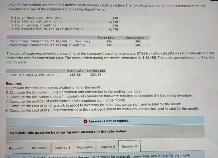 Jarvene Corporation uses the FIFO method in its process costing system. The following data are for the most recent month of
operations in one of the company's processing departments:
Units in beginning inventory
Units started into production
Units in ending inventory
Units transferred to the next department
Percentage completion of beginning inventory
Percentage completion of ending inventory
Materials
$18.00
The cost of beginning inventory according to the company's costing system was $7,868 of which $4,802 was for materials and the
remainder was for conversion cost. The costs added during the month amounted to $181,459. The costs per equivalent unit for the
month were:
440
4,320
290
4,470
Materials
60%
70 %
Required 11
Conversion
$23.00
Conversion
40%
50%
Cost per equivalent unit
Required:
1. Compute the total cost per equivalent unit for the month.
2. Compute the equivalent units of material and conversion in the ending inventory.
3. Compute the equivalent units of material and conversion that were required to complete the beginning inventory.
4. Compute the number of units started and completed during the month.
5. Compute the cost of ending work in process inventory for materials, conversion, and in total for the month.
6. Compute the cost of the units transferred to the next department for materials, conversion, and in total for the month.
Required 2 Required 3
Answer is not complete.
Complete this question by entering your answers in the tabs below.
Required 4 Required 5 Required 6
of the unite transferred to the next department for materials, conversion, and in total for the month.