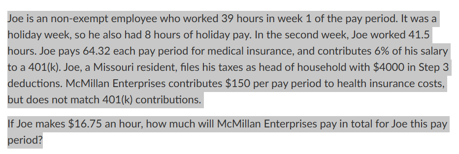 Joe is an non-exempt employee who worked 39 hours in week 1 of the pay period. It was a
holiday week, so he also had 8 hours of holiday pay. In the second week, Joe worked 41.5
hours. Joe pays 64.32 each pay period for medical insurance, and contributes 6% of his salary
to a 401(k). Joe, a Missouri resident, files his taxes as head of household with $4000 in Step 3
deductions. McMillan Enterprises contributes $150 per pay period to health insurance costs,
but does not match 401(k) contributions.
If Joe makes $16.75 an hour, how much will McMillan Enterprises pay in total for Joe this pay
period?