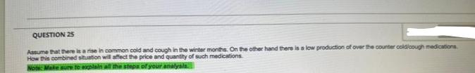 QUESTION 25
Assume that there is a rise in common cold and cough in the winter months. On the other hand there is a low production of over the counter cold/cough medications
How this combined situation will affect the price and quantity of such medications.
Note: Make sure to explain all the steps of your analysis