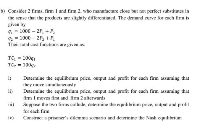 b) Consider 2 firms, firm 1 and firm 2, who manufacture close but not perfect substitutes in
the sense that the products are slightly differentiated. The demand curve for each firm is
given by
91 = 1000-2P₁ + P₂
92 = 1000-2P₂ + P₁
Their total cost functions are given as:
TC₁ = 100q₁
TC₂ = 10092
i)
ii)
iii)
iv)
Determine the equilibrium price, output and profit for each firm assuming that
they move simultaneously
Determine the equilibrium price, output and profit for each firm assuming that
firm 1 moves first and firm 2 afterwards
Suppose the two firms collude, determine the equilibrium price, output and profit
for each firm
Construct a prisoner's dilemma scenario and determine the Nash equilibrium