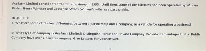 AusFarm Limited consolidated the farm business in 1995. Until then, some of the business had been operated by William
Wales, Henry Windsor and Catherine Wales, William's wife, as a partnership.
REQUIRED:
a. What are some of the key differences between a partnership and a company, as a vehicle for operating a business?
b. What type of company is AusFarm Limited? Distinguish Public and Private Company. Provide 3 advantages that a Public
Company have over a private company. Give Reasons for your answer.