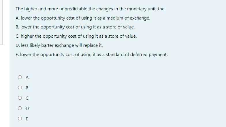 The higher and more unpredictable the changes in the monetary unit, the
A. lower the opportunity cost of using it as a medium of exchange.
B. lower the opportunity cost of using it as a store of value.
C. higher the opportunity cost of using it as a store of value.
D. less likely barter exchange will replace it.
E. lower the opportunity cost of using it as a standard of deferred payment.
O A
OB
с
OD
OE