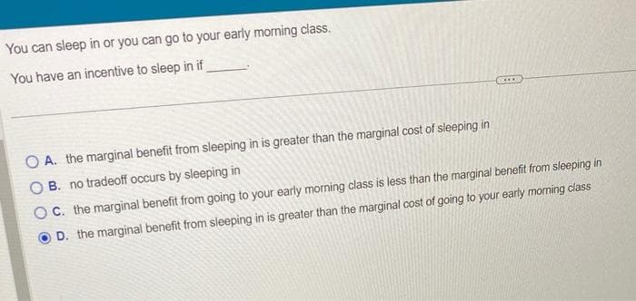 You can sleep in or you can go to your early morning class.
You have an incentive to sleep in if
O A. the marginal benefit from sleeping in is greater than the marginal cost of sleeping in
OB. no tradeoff occurs by sleeping in
OC. the marginal benefit from going to your early morning class is less than the marginal benefit from sleeping in
D. the marginal benefit from sleeping in is greater than the marginal cost of going to your early morning class