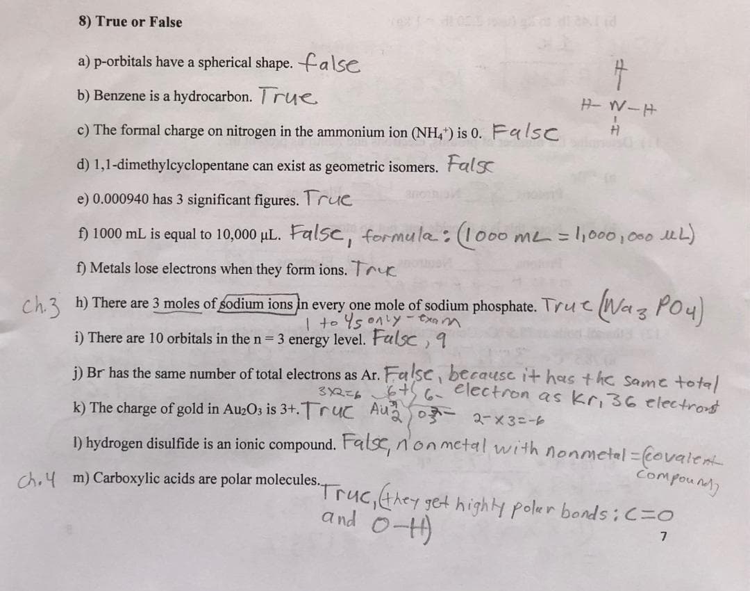 8) True or False
a) p-orbitals have a spherical shape. false
b) Benzene is a hydrocarbon. True
c) The formal charge on nitrogen in the ammonium ion (NH4) is 0. Falsc
d) 1,1-dimethylcyclopentane can exist as geometric isomers. Falsc
e) 0.000940 has 3 significant figures. True
f) 1000 mL is equal to 10,000 μL. False, formula: (1000 m² = 1,000,000 ML)
f) Metals lose electrons when they form ions. T
Ch. 3 h) There are 3 moles of sodium ions in every one mole of sodium phosphate. True Waz PO4)
I to only - exam
i) There are 10 orbitals in the n = 3 energy level. Falsc, q
H-W-H
j) Br has the same number of total electrons as Ar. False, because it has the same total
6th 6- electron as kr, 36 electrons
3x2=6
k) The charge of gold in Au203 is 3+. Truc Au²₁2 0-2-x3=-6
compound
1) hydrogen disulfide is an ionic compound. False, n'on metal with nonmetal= (covalent
ch.4 m) Carboxylic acids are polar molecules...
5. Truc, (they get highly polar bonds: C=O
and 0-4)
7