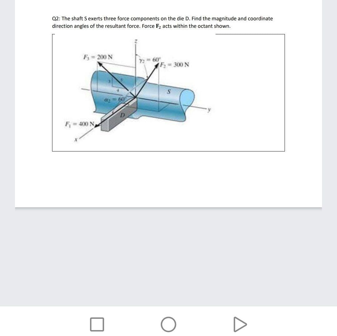 Q2: The shaft S exerts three force components on the die D. Find the magnitude and coordinate
direction angles of the resultant force. Force F2 acts within the octant shown.
F 200 N
Y2
60
(F 300 N
60
F= 400 N
