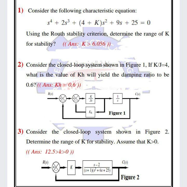 1) Consider the following characteristic equation:
s4 + 2s3 + (4 + K)s2 + 9s + 25 = 0
Using the Routh stability criterion, determine the range of K
for stability? (( Ans: K> 6.056 ))
2) Consider the closed-loop system shown in Figure 1, If K/J=4,
what is the value of Kh will yield the damping ratio to be
0.6? ((Ans: Kh = 0.6 ))
R(s)
K
Is
Figure 1
3) Consider the closed-loop system shown in Figure 2.
Determine the range of K for stability. Assume that K>0.
(( Ans: 12.5>k>0 ))
R(s)
s-2
K
(s+ 1)Xs + 6s + 25)
Figure 2
