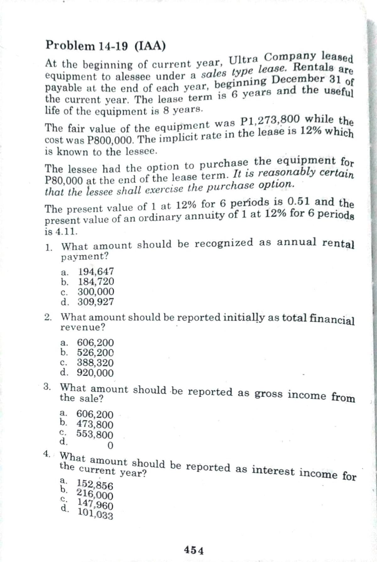 Problem 14-19 (IAA)
At the beginning of current year, Ultra Company leased
equipment to alessee under a sales type lease. Rentals are
payable at the end of each year, beginning December 31 of
the current year. The lease term is 6 years and the useful
life of the equipment is 8 years.
The fair value of the equipment was P1,273,800 while the
cost was P800,000. The implicit rate in the lease is 12% which
is known to the lessee.
The lessee had the option to purchase the equipment for
P80,000 at the end of the lease term. It is reasonably certain
that the lessee shall exercise the purchase option.
The present value of 1 at 12% for 6 periods is 0.51 and the
present value of an ordinary annuity of 1 at 12% for 6 periods
is 4.11.
1. What amount should be recognized as annual rental
payment?
a. 194,647
b. 184,720
c. 300,000
d. 309,927
2. What amount should be reported initially as total financial
revenue?
a. 606,200
b. 526,200
c. 388,320
d. 920,000
3. What amount should be reported as gross income from
the sale?
a. 606,200
b. 473,800
c. 553,800
d.
0
4. What amount should be reported as interest income for
the current year?
a. 152,856
b. 216,000
c.
147,960
d. 101,033
454