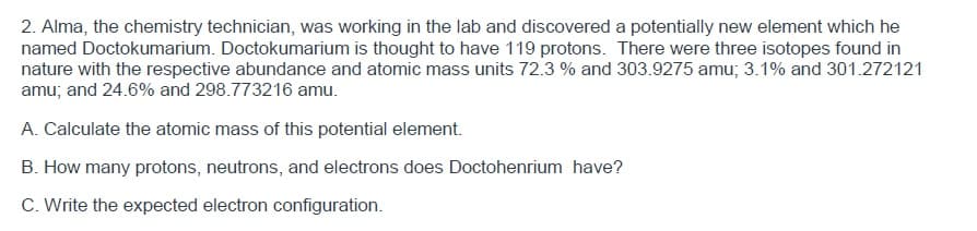 2. Alma, the chemistry technician, was working in the lab and discovered a potentially new element which he
named Doctokumarium. Doctokumarium is thought to have 119 protons. There were three isotopes found in
nature with the respective abundance and atomic mass units 72.3 % and 303.9275 amu; 3.1% and 301.272121
amu; and 24.6% and 298.773216 amu.
A. Calculate the atomic mass of this potential element.
B. How many protons, neutrons, and electrons does Doctohenrium have?
C. Write the expected electron configuration.
