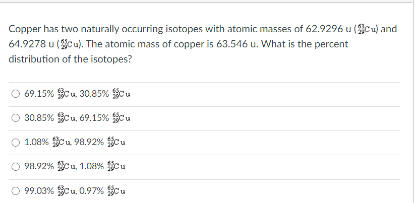 Copper has two naturally occurring isotopes with atomic masses of 62.9296 u (Cu) and
64.9278 u (C u). The atomic mass of copper is 63.546 u. What is the percent
distribution of the isotopes?
69.15% C u, 30.85% Cu
O 30.85% C u, 69.15% C u
O 1.08% C u, 98.92% C u
O 98.92% C u, 1.08% Cu
O 99.03% C u, 0.97% C u
