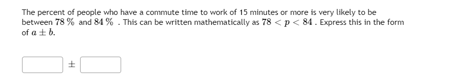 The percent of people who have a commute time to work of 15 minutes or more is very likely to be
between 78 % and 84 % . This can be written mathematically as 78 < p< 84. Express this in the form
of a + b.
