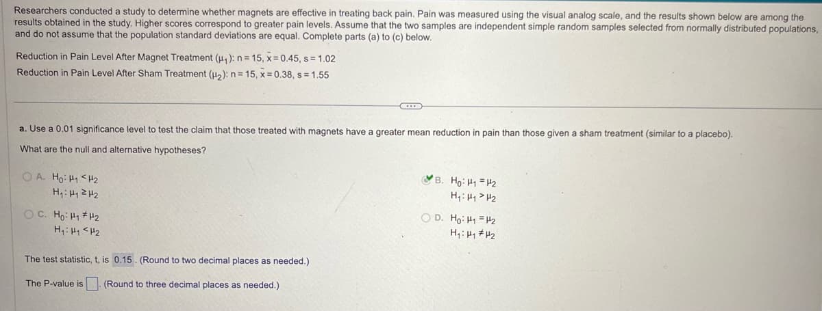 Researchers conducted a study to determine whether magnets are effective in treating back pain. Pain was measured using the visual analog scale, and the results shown below are among the
results obtained in the study. Higher scores correspond to greater pain levels. Assume that the two samples are independent simple random samples selected from normally distributed populations,
and do not assume that the population standard deviations are equal. Complete parts (a) to (c) below.
Reduction in Pain Level After Magnet Treatment (₁): n = 15, x=0.45, s = 1.02
Reduction in Pain Level After Sham Treatment (H2): n = 15, x=0.38, s = 1.55
a. Use a 0.01 significance level to test the claim that those treated with magnets have a greater mean reduction in pain than those given a sham treatment (similar to a placebo).
What are the null and alternative hypotheses?
OA. Ho: H1 H2
H₁: H₁₂
B. Ho: H1 H2
H₁₁₂
H₁: H1 H2
The test statistic, t, is 0.15. (Round to two decimal places as needed.)
The P-value is (Round to three decimal places as needed.).
OD. Ho: H₁₂
H₁: H1 H2