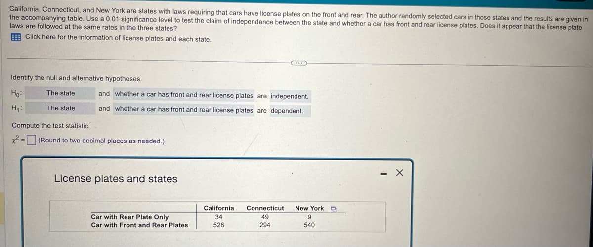 California, Connecticut, and New York are states with laws requiring that cars have license plates on the front and rear. The author randomly selected cars in those states and the results are given in
the accompanying table. Use a 0.01 significance level to test the claim of independence between the state and whether a car has front and rear license plates. Does it appear that the license plate
laws are followed at the same rates in the three states?
Click here for the information of license plates and each state.
Identify the null and alternative hypotheses.
and whether a car has front and rear license plates are independent.
Ho
H₁
The state
The state
and whether a car has front and rear license plates are dependent.
Compute the test statistic.
x²=
(Round to two decimal places as needed.)
License plates and states
California Connecticut
New York D
Car with Rear Plate Only
34
49
9
Car with Front and Rear Plates
526
294
540