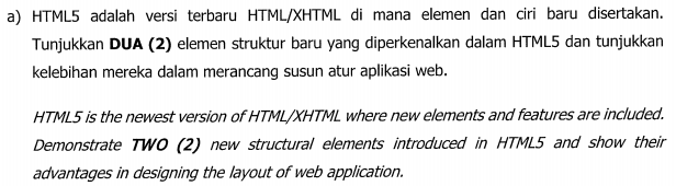 a) HTML5 adalah versi terbaru HTML/XHTML di mana elemen dan ciri baru disertakan.
Tunjukkan DUA (2) elemen struktur baru yang diperkenalkan dalam HTML5 dan tunjukkan
kelebihan mereka dalam merancang susun atur aplikasi web.
HTML5 is the newest version of HTML/XHTML where new elements and features are included.
Demonstrate TwO (2) new structural elements introduced in HTML5 and show their
advantages in designing the layout of web application.
