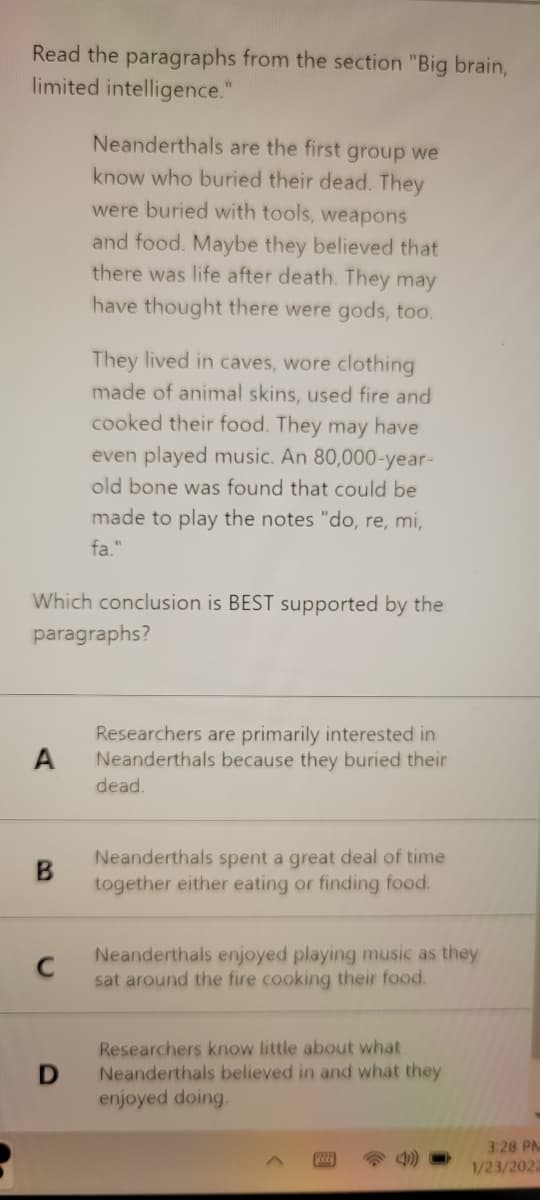 Read the paragraphs from the section "Big brain,
limited intelligence."
Neanderthals are the first group we
know who buried their dead. They
were buried with tools, weapons
and food. Maybe they believed that
there was life after death. They may
have thought there were gods, too.
They lived in caves, wore clothing
made of animal skins, used fire and
cooked their food. They may have
even played music. An 80,000-year-
old bone was found that could be
made to play the notes "do, re, mi,
fa."
Which conclusion is BEST supported by the
paragraphs?
Researchers are primarily interested in
Neanderthals because they buried their
A
dead.
Neanderthals spent a great deal of time
together either eating or finding food.
Neanderthals enjoyed playing music as they
sat around the fire cooking their food.
Researchers know little about what
Neanderthals believed in and what they
enjoyed doing.
3:28 PM
4)
1/23/2022
