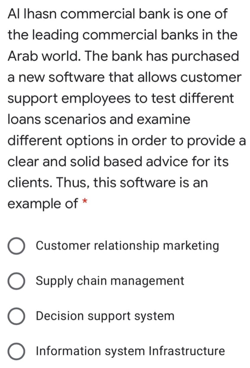 ALIhasn commercial bank is one of
the leading commercial banks in the
Arab world. The bank has purchased
a new software that allows customer
support employees to test different
loans scenarios and examine
different options in order to provide a
clear and solid based advice for its
clients. Thus, this software is an
example of *
Customer relationship marketing
Supply chain management
Decision support system
Information system Infrastructure
